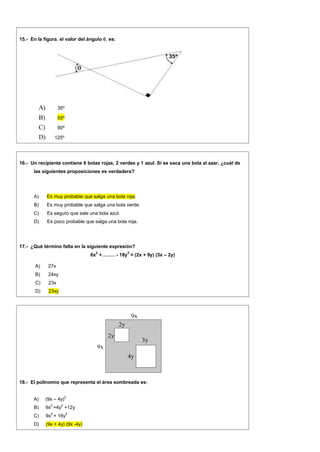 15.- En la figura, el valor del ángulo , es:
A) 35º
B) 55º
C) 90º
D) 125º
16.- Un recipiente contiene 6 bolas rojas, 2 verdes y 1 azul. Si se saca una bola al azar, ¿cuál de
las siguientes proposiciones es verdadera?
A) Es muy probable que salga una bola roja.
B) Es muy probable que salga una bola verde.
C) Es seguro que sale una bola azul.
D) Es poco probable que salga una bola roja.
17.- ¿Qué término falta en la siguiente expresión?
6x
2
+………- 18y
2
= (2x + 9y) (3x – 2y)
A) 27x
B) 24xy
C) 23x
D) 23xy
9x
9x
2y
2y
3y
4y
18.- El polinomio que representa el área sombreada es:
A) (9x – 4y)
2
B) 9x
2
+4y
2
+12y
C) 9x
2
+ 16y
2
D) (9x + 4y) (9x -4y)
 
