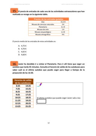 COMPETENCIA MATEMÁTICA SEXTO CURSO DE EDUCACIÓN PRIMARIA
12
El precio de entradas de cada una de las actividades extraescolares que han
realizado se recoge en la siguiente tabla.
Precios de las entradas guiadas
Zoo 15,3 €
Museo de ciencias naturales 3 €
Planetario 3,1 €
Museo de arte 1 €
Museo arqueológico 1,5 €
Museo etnográfico 4 €
El precio medio de las entradas de estas actividades es:
A. 4,75 €
B. 4,70 €
C. 4,65 €
D. 4,60 €
Javier ha decidido ir a visitar el Planetario. Para ir allí tiene que coger un
autobús que tarda 45 minutos. Consulta el horario de salida de los autobuses para
saber cuál es el último autobús que puede coger para llegar a tiempo de la
proyección de las 16:30.
Horarios de salida
de los autobuses
6:25 14:25
7:25 15:25
8:25 16:25
9:25 17:25
10:25 18:25
11:25 19:25
12:25 20:25
13:25 21:25
El último autobús que puede coger Javier sale a las:
16.
15.
 