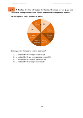 COMPETENCIA MATEMÁTICA SEXTO CURSO DE EDUCACIÓN PRIMARIA
13
Al finalizar la visita al Museo de Ciencias Naturales hay un juego que
consiste en hacer girar una ruleta. Puedes obtener diferentes premios o ¡nada!
Hacemos girar la ruleta. ¡Prueba tu suerte!
De las siguientes afirmaciones ¿Cuál es la correcta?
A. La probabilidad de conseguir un pin es 1/4
B. La probabilidad de que no tengamos premio es 3/8
C. La probabilidad de conseguir un libro es 2/8
D. La probabilidad de conseguir premio es 3/4
17.
 