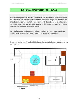 COMPETENCIA MATEMÁTICA SEXTO CURSO DE EDUCACIÓN PRIMARIA
14
LA NUEVA HABITACIÓN DE TOMÁS
El plano y la distribución del mobiliario que ha pensado Tomás se muestran en
este dibujo:
Tomás está a punto de pasar a Secundaria. Sus padres han decidido cambiar
su habitación. Le dan la oportunidad de decorarla, elegir los muebles, las
alfombras, lámparas y hasta los cuadros. Tomás debe tener en cuenta que ha
de tener una zona de estudio amplia e iluminada porque tendrá que
incrementar sus horas de trabajo diario.
Ha estado viendo posibles decoraciones en Internet y en varios catálogos
que le han enseñado en una tienda de muebles para buscar ideas.
 