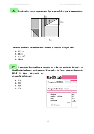 COMPETENCIA MATEMÁTICA SEXTO CURSO DE EDUCACIÓN PRIMARIA
16
Tomás quiere colgar un póster con figuras geométricas que le ha encantado.
Teniendo en cuenta las medidas que tenemos el área del triángulo 1 es:
A. 10,5 cm
B. 21 cm2
C. 10,5 cm2
D. 14 cm
El precio de los muebles se muestra en la factura siguiente. Después, en
Muebles Japi aplicaron un descuento. Si los padres de Tomás pagaron finalmente
885,5 €, ¿qué porcentaje de
descuento les hicieron?
A. 30%
B. 70%
C. 35%
D. 50%
21.
22.
 