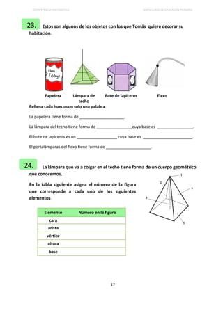COMPETENCIA MATEMÁTICA SEXTO CURSO DE EDUCACIÓN PRIMARIA
17
Estos son algunos de los objetos con los que Tomás quiere decorar su
habitación.
Papelera Lámpara de
techo
Bote de lapiceros Flexo
Rellena cada hueco con solo una palabra:
La papelera tiene forma de ____________________.
La lámpara del techo tiene forma de ________________cuya base es ________________.
El bote de lapiceros es un __________________ cuya base es ______________________.
El portalámparas del flexo tiene forma de ____________________.
La lámpara que va a colgar en el techo tiene forma de un cuerpo geométrico
que conocemos.
En la tabla siguiente asigna el número de la figura
que corresponde a cada uno de los siguientes
elementos
Elemento Número en la figura
cara
arista
vértice
altura
base
23.
24.
 