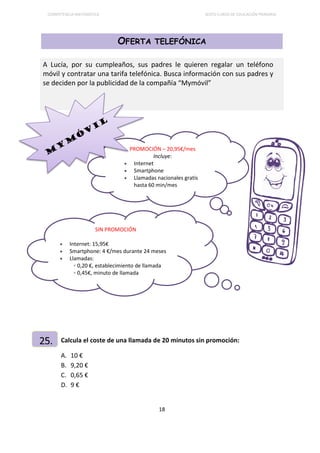 COMPETENCIA MATEMÁTICA SEXTO CURSO DE EDUCACIÓN PRIMARIA
18
OFERTA TELEFÓNICA
Calcula el coste de una llamada de 20 minutos sin promoción:
A. 10 €
B. 9,20 €
C. 0,65 €
D. 9 €
A Lucía, por su cumpleaños, sus padres le quieren regalar un teléfono
móvil y contratar una tarifa telefónica. Busca información con sus padres y
se deciden por la publicidad de la compañía “Mymóvil”
25.
SIN PROMOCIÓN
• Internet: 15,95€
• Smartphone: 4 €/mes durante 24 meses
• Llamadas:
 0,20 €, establecimiento de llamada
 0,45€, minuto de llamada
PROMOCIÓN – 20,95€/mes
Incluye:
• Internet
• Smartphone
• Llamadas nacionales gratis
hasta 60 min/mes
 