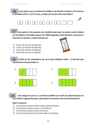 COMPETENCIA MATEMÁTICA SEXTO CURSO DE EDUCACIÓN PRIMARIA
19
Lucía quiere que el número de teléfono sea fácil de recordar. Si el número
es divisible entre 2, 5 y 9 a la vez, ¿cuáles son las dos cifras que faltan?
Sus padres le han puesto una condición para que no pierda mucho tiempo
con el teléfono. No puede superar los 14650 segundos entre llamadas y conexión a
Internet a la semana. ¿cuánto tiempo es?
A. 6 horas 30 minutos 10 segundos
B. 5 horas 25 minutos 03 segundos
C. 4 horas 04 minutos 10 segundos
D. 4 horas 04 minutos 01 segundo
El 60% de los compañeros de Lucía tiene teléfono móvil. La fracción que
representa este porcentaje es:
A. C.
B. D.
Una amiga de Lucía va a contratar también una tarifa con Mymóvil pero no
va a realizar ninguna llamada, ¿qué opción le conviene más económicamente?
Elige tu respuesta.
A. La promoción porque también puede realizar llamadas.
B. La promoción porque incluye un Smartphone.
C. Sin promoción porque le sale más barato.
D. Sin promoción porque las llamadas salen muy baratas.
26.
6 6 0 6 0 6
27.
28.
29.
 