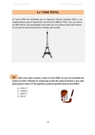 COMPETENCIA MATEMÁTICA SEXTO CURSO DE EDUCACIÓN PRIMARIA
20
LA TORRE EIFFEL
Cada cinco años se pinta a mano la Torre Eiffel. Se usan 2,5 toneladas de
pintura en total. Teniendo en cuenta que se dan dos capas de pintura y que cada
kg de pintura cubre 5 m2
de superficie, ¿cuánta superficie tiene la torre Eiffel?
A. 3125 m2
B. 12500 m2
C. 6250 m2
D. 625 m2
La Torre Eiffel fue diseñada por el ingeniero francés Gustave Eiffel y sus
colaboradores para la Exposición Universal de 1889 en París. Con una altura
de 300 metros, fue prolongada más tarde con una antena hasta 324 metros.
Es uno de los monumentos más visitados del mundo.
30.
 