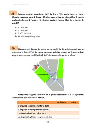 COMPETENCIA MATEMÁTICA SEXTO CURSO DE EDUCACIÓN PRIMARIA
22
Cuando nuestro compañero visitó la Torre Eiffel grabó toda su visita.
Llevaba una cámara con 3 horas y 10 minutos de grabación disponibles. Si estuvo
grabando durante 2 horas y 13 minutos ¿cuánto tiempo libre de grabación le
quedó?
A. 47 minutos
B. 57 minutos
C. 1 h 57 minutos
D. 46 minutos y 45 segundos
El parque del Campo de Marte es un amplio jardín público en el que se
encuentra la Torre Eiffel. Su nombre procede del dios romano de la guerra. Este
parque se encuentra en el Distrito 7 de París, que puedes ver en el plano.
Fíjate en los ángulos señalados en el plano y señala con X si las siguientes
afirmaciones son verdaderas o falsas.
Verdadero Falso
El ángulo C es complementario del B
El ángulo A+B es suplementario del C
Los ángulos D y E son adyacentes
Los ángulos A y B son complementarios
33.
34.
 