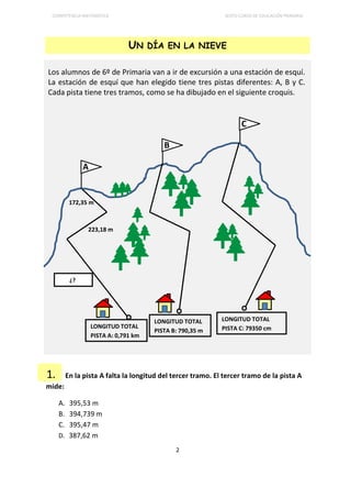 COMPETENCIA MATEMÁTICA SEXTO CURSO DE EDUCACIÓN PRIMARIA
2
UN DÍA EN LA NIEVE
Los alumnos de 6º de Primaria van a ir de excursión a una estación de esquí.
La estación de esquí que han elegido tiene tres pistas diferentes: A, B y C.
Cada pista tiene tres tramos, como se ha dibujado en el siguiente croquis.
En la pista A falta la longitud del tercer tramo. El tercer tramo de la pista A
mide:
A. 395,53 m
B. 394,739 m
C. 395,47 m
D. 387,62 m
LONGITUD TOTAL
PISTA A: 0,791 km
172,35 m
223,18 m
1.
A
B
C
¿?
LONGITUD TOTAL
PISTA B: 790,35 m
LONGITUD TOTAL
PISTA C: 79350 cm
 
