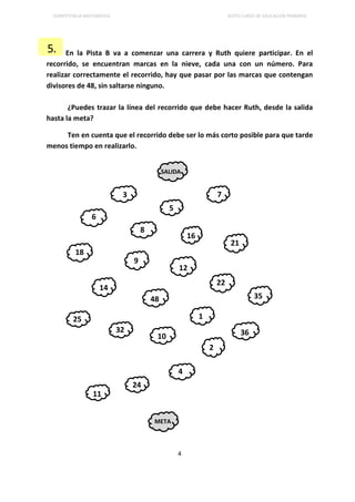 COMPETENCIA MATEMÁTICA SEXTO CURSO DE EDUCACIÓN PRIMARIA
4
En la Pista B va a comenzar una carrera y Ruth quiere participar. En el
recorrido, se encuentran marcas en la nieve, cada una con un número. Para
realizar correctamente el recorrido, hay que pasar por las marcas que contengan
divisores de 48, sin saltarse ninguno.
¿Puedes trazar la línea del recorrido que debe hacer Ruth, desde la salida
hasta la meta?
Ten en cuenta que el recorrido debe ser lo más corto posible para que tarde
menos tiempo en realizarlo.
5.
SALIDA
3
6
8
12
48
1
36
2
4
META
16
5
7
9
10
24
22
14
18
21
32
35
25
11
 