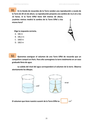 COMPETENCIA MATEMÁTICA SEXTO CURSO DE EDUCACIÓN PRIMARIA
21
En la tienda de recuerdos de la Torre venden una reproducción a escala de
la Torre de 20 cm de altura. La reproducción proyecta una sombra de 11,5 cm a las
12 horas. Si la Torre Eiffel tiene 324 metros de altura,
¿cuántos metros medirá la sombra de la Torre Eiffel a ésa
misma hora?
Elige la respuesta correcta.
A. 186 m
B. 186,3 m
C. 1860 m
D. 1863 m
Queremos averiguar el volumen de una Torre Eiffel de recuerdo que un
compañero compró en París. Para ello sumergimos la torre totalmente en un vaso
graduado lleno de agua.
La subida del nivel del agua corresponderá al volumen de la torre. Observa
atentamente los dibujos.
El volumen que tiene nuestro suvenir de la Torre Eiffel es cm3
31.
32.
 