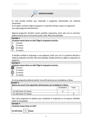 COMPETENCIA MATEMÁTICA SEXTO CURSO DE EDUCACIÓN PRIMARIA
1
INSTRUCCIONES
En esta prueba tendrás que responder a preguntas relacionadas con distintas
situaciones.
Si no sabes contestar alguna pregunta, no pierdas tiempo y pasa a la siguiente.
Lee cada pregunta atentamente.
Algunas preguntas tendrán cuatro posibles respuestas, pero solo una es correcta.
Rodea la letra que se encuentre junto a ella. Mira este ejemplo:
Ejemplo 1
¿Cuántos meses tiene un año? Elige la respuesta correcta.
A. 2 meses
B. 17 meses
C. 12 meses
D. 11 meses
Si decides cambiar la respuesta a una pregunta, tacha con una X tu primera elección y
rodea la respuesta correcta. Mira este ejemplo, donde primero se eligió la respuesta A y
luego la C.
Ejemplo 2
¿Cuántos meses tiene un año? Elige la respuesta correcta.
A. 2 meses
B. 17 meses
C. 12 meses
D. 11 meses
En otras preguntas deberás decidir si las afirmaciones son verdaderas o falsas.
Ejemplo 3
Marca con una X si las siguientes afirmaciones son verdaderas o falsas.
Verdadero Falso
Un año tiene 12 meses. X
Un año tiene 17 meses. X
Para otras preguntas te pedirán que completes la respuesta en el espacio señalado.
Fíjate en el ejemplo:
Ejemplo 4
¿Cuántos meses tiene un año?
Un año tiene meses.12
 
