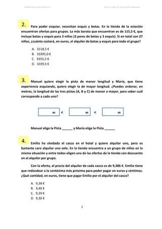 COMPETENCIA MATEMÁTICA SEXTO CURSO DE EDUCACIÓN PRIMARIA
3
Para poder esquiar, necesitan esquís y botas. En la tienda de la estación
encuentran ofertas para grupos. La más barata que encuentran es de 115,5 €, que
incluye botas y esquís para 3 niños (3 pares de botas y 3 esquís). Si en total son 27
niños, ¿cuánto costará, en euros, el alquiler de botas y esquís para todo el grupo?
A. 3118,5 €
B. 10395,0 €
C. 9355,5 €
D. 1039,5 €
Manuel quiere elegir la pista de menor longitud y María, que tiene
experiencia esquiando, quiere elegir la de mayor longitud. ¿Puedes ordenar, en
metros, la longitud de las tres pistas (A, B y C) de menor a mayor, para saber cuál
corresponde a cada uno?
m < m < m
Manuel elige la Pista ______ y María elige la Pista ______
Emilio ha olvidado el casco en el hotel y quiere alquilar uno, pero es
bastante caro alquilar uno solo. En la tienda encuentra a un grupo de niños en la
misma situación y entre todos eligen una de las ofertas de la tienda con descuento
en el alquiler por grupo.
Con la oferta, el precio del alquiler de cada casco es de 9,386 €. Emilio tiene
que redondear a la centésima más próxima para poder pagar en euros y céntimos.
¿Qué cantidad, en euros, tiene que pagar Emilio por el alquiler del casco?
A. 9,38 €
B. 9,40 €
C. 9,39 €
D. 9,30 €
3.
2.
4.
 