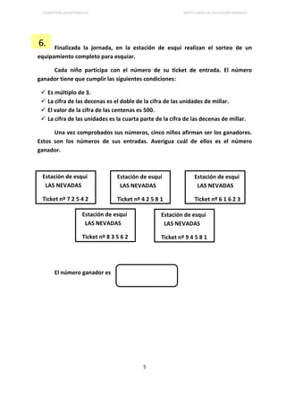 COMPETENCIA MATEMÁTICA SEXTO CURSO DE EDUCACIÓN PRIMARIA
5
Finalizada la jornada, en la estación de esquí realizan el sorteo de un
equipamiento completo para esquiar.
Cada niño participa con el número de su ticket de entrada. El número
ganador tiene que cumplir las siguientes condiciones:
 Es múltiplo de 3.
 La cifra de las decenas es el doble de la cifra de las unidades de millar.
 El valor de la cifra de las centenas es 500.
 La cifra de las unidades es la cuarta parte de la cifra de las decenas de millar.
Una vez comprobados sus números, cinco niños afirman ser los ganadores.
Estos son los números de sus entradas. Averigua cuál de ellos es el número
ganador.
El número ganador es
6.
Estación de esquí
LAS NEVADAS
Ticket nº 7 2 5 4 2
Estación de esquí
LAS NEVADAS
Ticket nº 8 3 5 6 2
Estación de esquí
LAS NEVADAS
Ticket nº 4 2 5 8 1
Estación de esquí
LAS NEVADAS
Ticket nº 6 1 6 2 3
Estación de esquí
LAS NEVADAS
Ticket nº 9 4 5 8 1
 