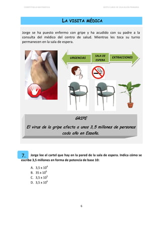 COMPETENCIA MATEMÁTICA SEXTO CURSO DE EDUCACIÓN PRIMARIA
6
LA VISITA MÉDICA
Jorge se ha puesto enfermo con gripe y ha acudido con su padre a la
consulta del médico del centro de salud. Mientras les toca su turno
permanecen en la sala de espera.
Jorge lee el cartel que hay en la pared de la sala de espera. Indica cómo se
escribe 3,5 millones en forma de potencia de base 10:
A. 3,5 x 104
B. 35 x 106
C. 3,5 x 105
D. 3,5 x 106
GRIPE
El virus de la gripe afecta a unos 3, 5 millones de personas
cada año en España.
SALA DE
ESPERA
EXTRACCIONESURGENCIAS
7.
 