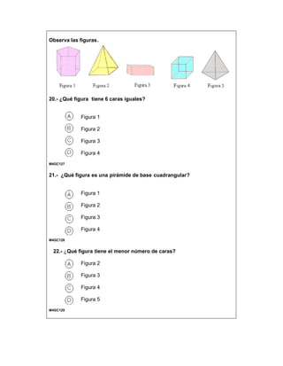Observa las figuras.
20.- ¿Qué figura tiene 6 caras iguales?
Figura 1
Figura 2
Figura 3
Figura 4
M4GC127
21.- ¿Qué figura es una pirámide de base cuadrangular?
Figura 1
Figura 2
Figura 3
Figura 4
M4GC128
22.- ¿Qué figura tiene el menor número de caras?
Figura 2
Figura 3
Figura 4
Figura 5
M4GC129
 