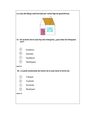 La casa del dibujo está formada por varias figuras geométricas.
31.- En el techo de la casa hay dos triángulos, ¿qué clase de triángulos
son?
Escálenos
Isósceles
Equiláteros
Rectángulos
M4GC121
32.- La parte sombreada del techo de la casa tiene la forma de:
Triángulo
Cuadrado
Romboide
Rectángulo
M4GC122
 