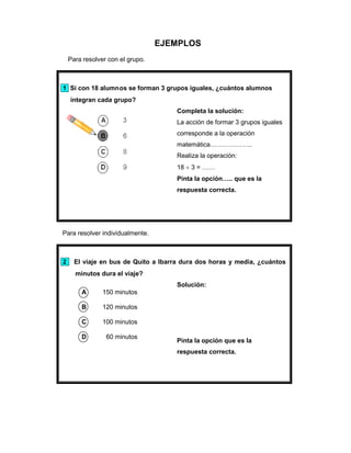 EJEMPLOS
Para resolver con el grupo.
1 Si con 18 alumnos se forman 3 grupos iguales, ¿cuántos alumnos
integran cada grupo?
Completa la solución:
La acción de formar 3 grupos iguales
corresponde a la operación
matemática………………..
Realiza la operación:
18 3 = ……
Pinta la opción….. que es la
respuesta correcta.
Para resolver individualmente.
2 El viaje en bus de Quito a Ibarra dura dos horas y media, ¿cuántos
minutos dura el viaje?
A 150 minutos
B 120 minutos
C 100 minutos
D 60 minutos
Solución:
Pinta la opción que es la
respuesta correcta.
 