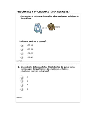 PREGUNTAS Y PROBLEMAS PARA RES OLVER
José compra la chompa y el pantalón, a lo s precios que se indican en
los gráficos.
1.- ¿Cuánto pagó por la compra?
A USD 15
B USD 20
C USD 35
D USD 40
M4NP007
2.- En cuarto año de la escuela hay 28 estudiantes. Se quiere formar
cuatro grupos de igual número de estudiantes. ¿Cuántos
estudiantes habrá en cada grupo?
A 4
B 6
C 7
D 8
M4NS053
 