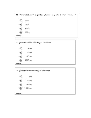10.- Un minuto tiene 60 segundos. ¿Cuántos segundos tendrán 15 minutos?
A 300 s
B 360 s
C 600 s
D 900 s
M4NP066
11.- ¿Cuántos centímetros hay en un metro?
A 1 cm
B 10 cm
C 100 cm
D 1.000 cm
M4MP144
12.- ¿Cuántos milímetros hay en un metro?
A 1 mm
B 10 mm
C 100 mm
D 1.000 mm
M4MP145
 