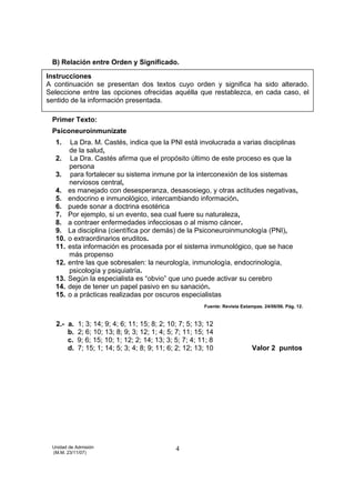 B) Relación entre Orden y Significado.

Instrucciones
A continuación se presentan dos textos cuyo orden y significa ha sido alterado.
Seleccione entre las opciones ofrecidas aquélla que restablezca, en cada caso, el
sentido de la información presentada.

 Primer Texto:
 Psiconeuroinmunízate
  1.     La Dra. M. Castés, indica que la PNI está involucrada a varias disciplinas
        de la salud,
  2.     La Dra. Castés afirma que el propósito último de este proceso es que la
        persona
  3.     para fortalecer su sistema inmune por la interconexión de los sistemas
        nerviosos central,
  4.    es manejado con desesperanza, desasosiego, y otras actitudes negativas,
  5.    endocrino e inmunológico, intercambiando información.
  6.    puede sonar a doctrina esotérica
  7.    Por ejemplo, si un evento, sea cual fuere su naturaleza,
  8.    a contraer enfermedades infecciosas o al mismo cáncer.
  9.    La disciplina (científica por demás) de la Psiconeuroinmunología (PNI),
  10.   o extraordinarios eruditos.
  11.   esta información es procesada por el sistema inmunológico, que se hace
        más propenso
  12.   entre las que sobresalen: la neurología, inmunología, endocrinología,
        psicología y psiquiatría.
  13.   Según la especialista es “obvio” que uno puede activar su cerebro
  14.   deje de tener un papel pasivo en su sanación.
  15.   o a prácticas realizadas por oscuros especialistas
                                                         Fuente: Revista Estampas. 24/06/06. Pág. 12.


   2.- a.   1; 3; 14; 9; 4; 6; 11; 15; 8; 2; 10; 7; 5; 13; 12
       b.   2; 6; 10; 13; 8; 9; 3; 12; 1; 4; 5; 7; 11; 15; 14
       c.   9; 6; 15; 10; 1; 12; 2; 14; 13; 3; 5; 7; 4; 11; 8
       d.   7; 15; 1; 14; 5; 3; 4; 8; 9; 11; 6; 2; 12; 13; 10                 Valor 2 puntos




 Unidad de Admisión                            4
 (M.M. 23/11/07)
 