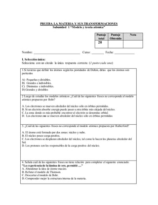 PRUEBA LA MATERIA Y SUS TRANSFORMACIONES
Subunidad 1 “Modelo y teoría atómica”
Nombre: ______________________________ Curso: ________ Fecha: _____________
I. Selección única:
Selecciona con un círculo la única respuesta correcta: (1 punto cada una)
1.Si tuvieras que definir los átomos según los postulados de Dalton, dirías que los átomos son
partículas
A) Pequeñas y divisibles.
B) Grandes e indivisibles.
C) Diminutas e indivisibles.
D) Grandes y divisibles
2 Luego de estudiar los modelos atómicos ¿Cuál de las siguientes frases no corresponde al modelo
atómico propuesto por Bohr?
A. Los electrones se mueven alrededor del núcleo sólo en órbitas permitidas.
B. Si un electrón absorbe energía puede pasar a otra órbita más alejada del núcleo.
C. La zona donde es más probable encontrar al electrón se denomina orbital.
D. Los electrones no se mueven alrededor del núcleo sólo en órbitas permitidas
3. ¿Cuál de las siguientes frases no corresponde al modelo atómico propuesto por Rutherford?
A. El átomo está formado por dos zonas: núcleo y nube.
B. El núcleo posee carga positiva.
C. Los electrones se desplazan alrededor del núcleo, tal como lo hacen los planetas alrededor del
Sol.
D. Los protones son los responsables de la carga positiva del núcleo.
4. Señala cuál de las siguientes frases no tiene relación para completar el siguiente enunciado:
"La experiencia de la lámina de oro, permitió ...."
A. Abandonar la idea de átomo macizo.
B. Refutar el modelo de Thomson.
C. Descartar elmodelo de Bohr.
D. Comprender mejor la estructura interna de la materia.
Puntaje
total
Puntaje
Obtenido
Nota
20
 