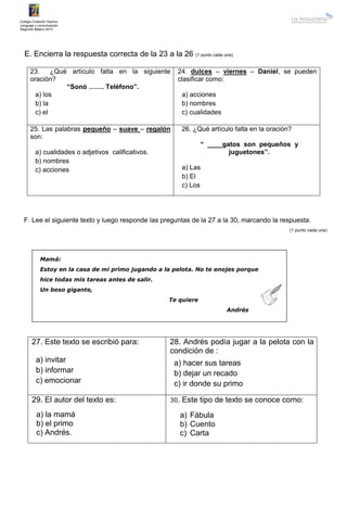 Colegio Creación Osorno
Lenguaje y comunicación
Segundo Básico 2013
E. Encierra la respuesta correcta de la 23 a la 26 (1 punto cada una)
23. ¿Qué artículo falta en la siguiente
oración?
“Sonó ……. Teléfono”.
a) los
b) la
c) el
24. dulces – viernes – Daniel, se pueden
clasificar como:
a) acciones
b) nombres
c) cualidades
25. Las palabras pequeño – suave – regalón
son:
a) cualidades o adjetivos calificativos.
b) nombres
c) acciones
26. ¿Qué artículo falta en la oración?
“ ____gatos son pequeños y
juguetones”.
a) Las
b) El
c) Los
F. Lee el siguiente texto y luego responde las preguntas de la 27 a la 30, marcando la respuesta.
(1 punto cada una)
Mamá:
Estoy en la casa de mi primo jugando a la pelota. No te enojes porque
hice todas mis tareas antes de salir.
Un beso gigante,
Te quiere
Andrés
27. Este texto se escribió para:
a) invitar
b) informar
c) emocionar
28. Andrés podía jugar a la pelota con la
condición de :
a) hacer sus tareas
b) dejar un recado
c) ir donde su primo
29. El autor del texto es:
a) la mamá
b) el primo
c) Andrés.
30. Este tipo de texto se conoce como:
a) Fábula
b) Cuento
c) Carta
 