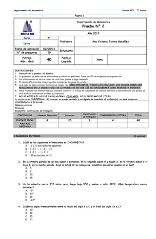 Departamento de Matemática                                                                                     Prueba Nº2. 7° básico

                                                                Página 1

                                                                 Departamento de Matemática

                                                                      Prueba N° 2
                                                                           Año 2012
         Curso                    7°
                                               Profesora                        Ana Victoria Torres González
         Letra

 Fecha de aplicación         02/05/12
                                               Estudiante
  N° de preguntas               29

       Puntaje                                  Puntaje
      Máx. ideal
                                 40             Logrado
                                                                                       Nota



 INSTRUCCIONES:
 1. Duración de la prueba: 80 minutos
 2. Su prueba es de selección de alternativas y análisis de problema. Tiene un 60% de exigencia para aprobación.
 3. Lea atentamente las instrucciones de cada ítem, piense y luego responda.
 4. El símbolo (*) antecede a las preguntas incluidas en las guías de estudio.
 5. La prueba no debe contener borrones de ningún tipo. DEBE EXPLICITAR TODOS LOS CÁLCULOS, LOS CUALES DEBEN SER
     REALIZADOS EN LA MISMA HOJA DE LA PRUEBA DE NO SER ASÍ SE CONSIDERARÁ COMO RESPUESTA ERRÓNEA.
 6. Debe traspasar las alternativas que considere correcta a la hoja de respuestas sin realizar borrones y marcando sólo una, porque de
     otro modo se considerará errónea su respuesta
 7. NO SE ACEPTA EL USO DE CALCULADORAS, CELULARES, NI EL PRÉSTAMO DE ÚTILES.
 La evaluación es INDIVIDUAL. Al terminar su prueba revísela y entréguela de inmediato al profesor(a), no debe conversar.
 CONTENIDOS A EVALUAR:
 Números enteros
 Potencias
 Geometría: Construcción de triángulos
                                                                       Construcción
   CONTENIDOS           Números Naturales           Potencias                           COMPRENSIÓN LECTORA                 TOTAL
                                                                       de triángulos
  PUNTAJE IDEAL                  8                     20                   8                       4                         40
      PUNTAJE
     OBTENIDO



I NÚMEROS ENTEROS.                                                                                                        (8 puntos)

    1. ¿Cuál    de las siguientes afirmaciones es INCORRECTA?
         A.     -2 y +2 son números opuestos
         B.     | -3 | + | + 3 | = 0
         C.     | -5 | > | + 2 |
         D.     -10 es sucesor de -11

    2. En la primera parada de un bus suben 7 personas, en la segunda suben 5 y bajan 2, en la tercera suben 9 y
       baja 1, en la cuarta parada baja la mitad de los pasajeros. ¿Cuántos pasajeros quedan en el bus?
         A. 5
         B. 9
         C. 10
         D. 18

    3. Un termómetro marca 3°C sobre cero, luego baja 5°C y vuelve a subir 20°C. ¿Qué temperatura marca
       entonces?
         A. -2º
         B. 13º
         C. 18
         D. -22º

    4. ¿Cuántos siglos transcurrieron entre el inicio del siglo 3 a.C y el final del siglo 18 d.C?
         A. 10
         B. 18
         C. 15
         D. 21
 
