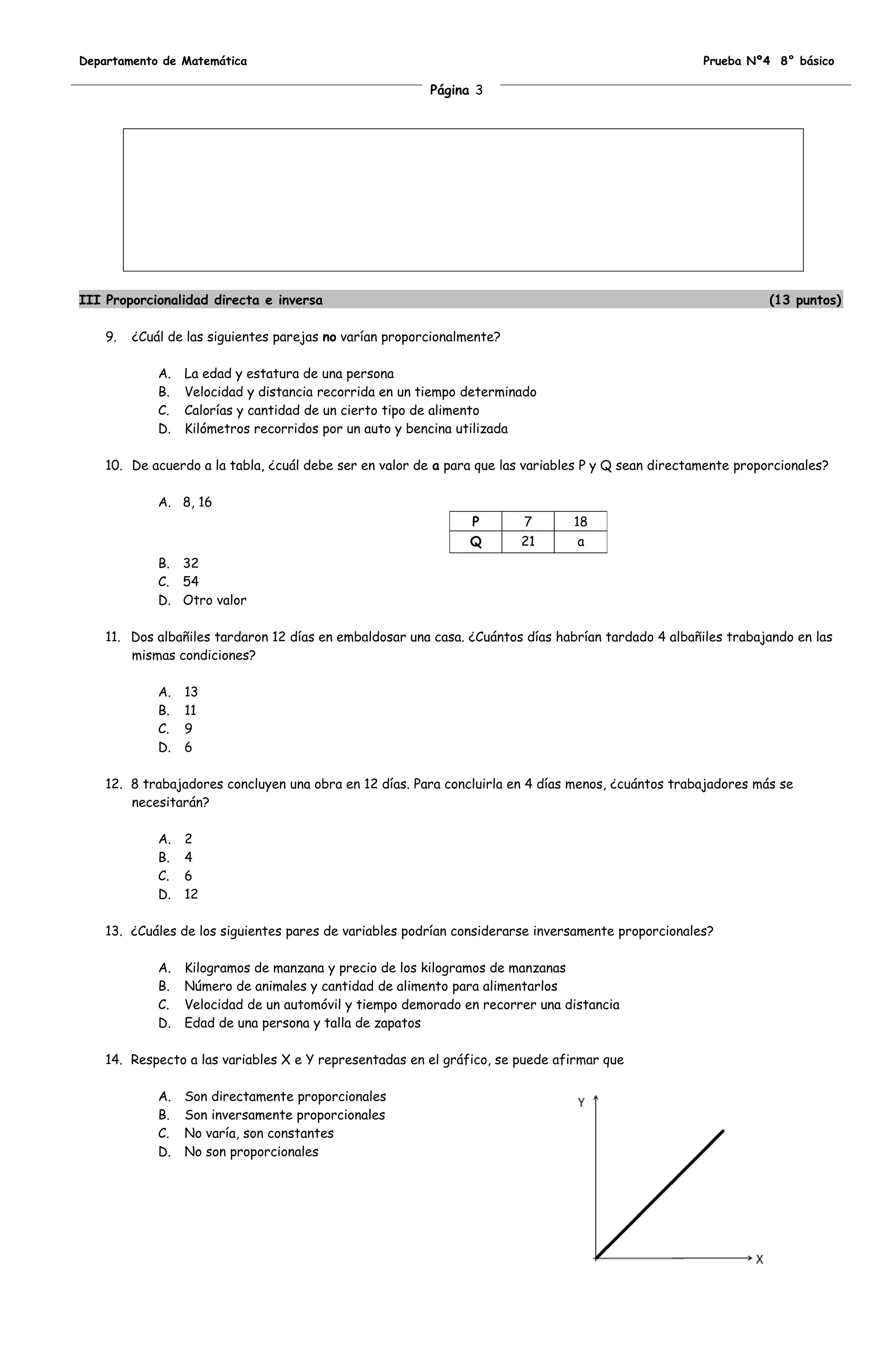 Departamento de Matemática                                                                           Prueba Nº4 8° básico

                                                         Página 3




III Proporcionalidad directa e inversa                                                                          (13 puntos)

    9.   ¿Cuál de las siguientes parejas no varían proporcionalmente?

             A.   La edad y estatura de una persona
             B.   Velocidad y distancia recorrida en un tiempo determinado
             C.   Calorías y cantidad de un cierto tipo de alimento
             D.   Kilómetros recorridos por un auto y bencina utilizada

    10. De acuerdo a la tabla, ¿cuál debe ser en valor de a para que las variables P y Q sean directamente proporcionales?

             A. 8, 16
                                                                P       7       18
                                                                Q       21       a
             B. 32
             C. 54
             D. Otro valor

    11. Dos albañiles tardaron 12 días en embaldosar una casa. ¿Cuántos días habrían tardado 4 albañiles trabajando en las
        mismas condiciones?

             A.   13
             B.   11
             C.   9
             D.   6

    12. 8 trabajadores concluyen una obra en 12 días. Para concluirla en 4 días menos, ¿cuántos trabajadores más se
        necesitarán?

             A.   2
             B.   4
             C.   6
             D.   12

    13. ¿Cuáles de los siguientes pares de variables podrían considerarse inversamente proporcionales?

             A.   Kilogramos de manzana y precio de los kilogramos de manzanas
             B.   Número de animales y cantidad de alimento para alimentarlos
             C.   Velocidad de un automóvil y tiempo demorado en recorrer una distancia
             D.   Edad de una persona y talla de zapatos

    14. Respecto a las variables X e Y representadas en el gráfico, se puede afirmar que

             A.   Son directamente proporcionales
             B.   Son inversamente proporcionales
             C.   No varía, son constantes
             D.   No son proporcionales
 
