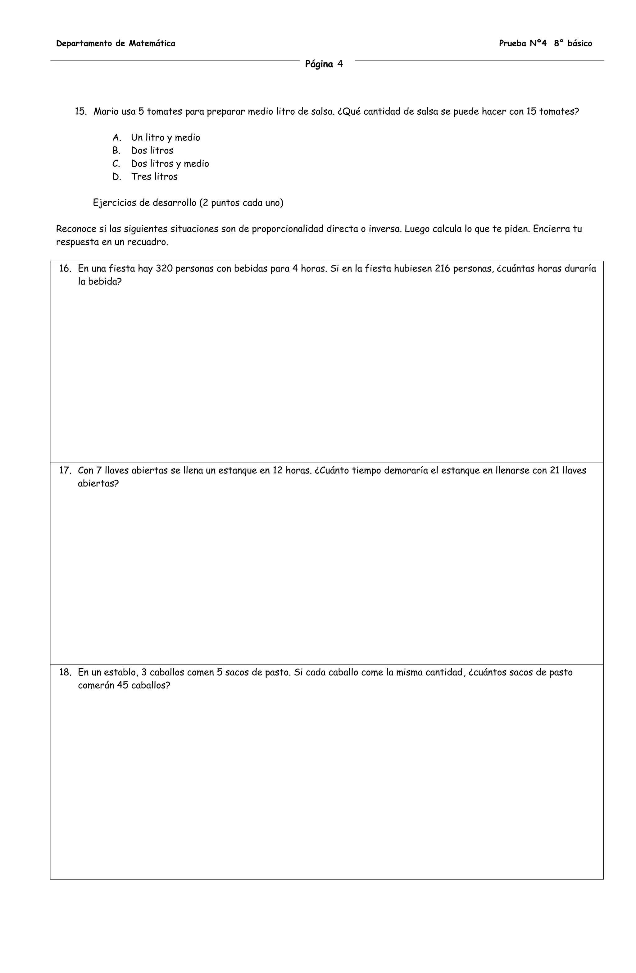 Departamento de Matemática                                                                              Prueba Nº4 8° básico

                                                          Página 4




    15. Mario usa 5 tomates para preparar medio litro de salsa. ¿Qué cantidad de salsa se puede hacer con 15 tomates?

             A.   Un litro y medio
             B.   Dos litros
             C.   Dos litros y medio
             D.   Tres litros

        Ejercicios de desarrollo (2 puntos cada uno)

Reconoce si las siguientes situaciones son de proporcionalidad directa o inversa. Luego calcula lo que te piden. Encierra tu
respuesta en un recuadro.

16. En una fiesta hay 320 personas con bebidas para 4 horas. Si en la fiesta hubiesen 216 personas, ¿cuántas horas duraría
    la bebida?




17. Con 7 llaves abiertas se llena un estanque en 12 horas. ¿Cuánto tiempo demoraría el estanque en llenarse con 21 llaves
    abiertas?




18. En un establo, 3 caballos comen 5 sacos de pasto. Si cada caballo come la misma cantidad, ¿cuántos sacos de pasto
    comerán 45 caballos?
 