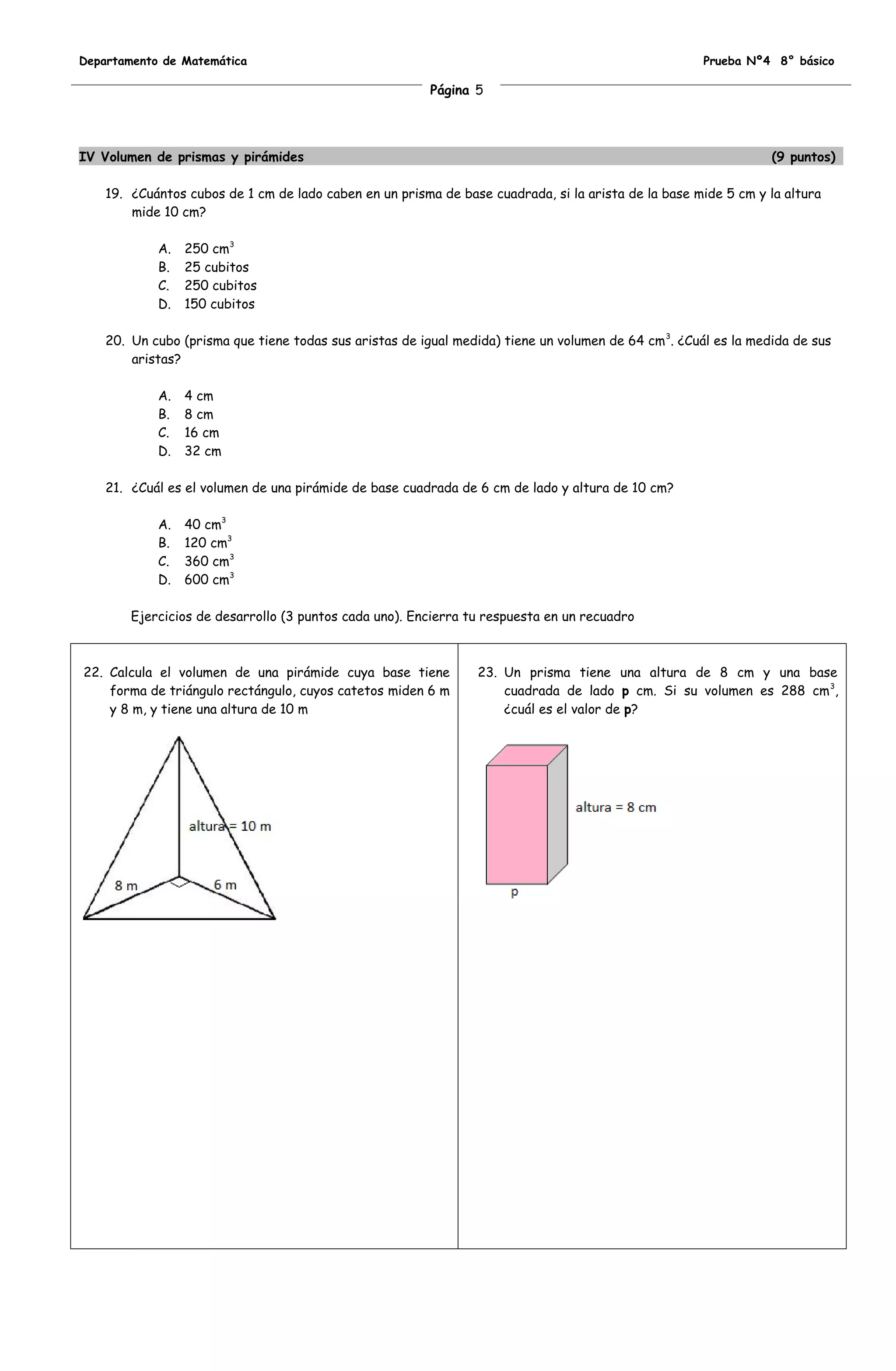 Departamento de Matemática                                                                            Prueba Nº4 8° básico

                                                         Página 5




IV Volumen de prismas y pirámides                                                                                (9 puntos)

    19. ¿Cuántos cubos de 1 cm de lado caben en un prisma de base cuadrada, si la arista de la base mide 5 cm y la altura
        mide 10 cm?

            A.   250 cm3
            B.   25 cubitos
            C.   250 cubitos
            D.   150 cubitos

    20. Un cubo (prisma que tiene todas sus aristas de igual medida) tiene un volumen de 64 cm 3. ¿Cuál es la medida de sus
        aristas?

            A.   4 cm
            B.   8 cm
            C.   16 cm
            D.   32 cm

    21. ¿Cuál es el volumen de una pirámide de base cuadrada de 6 cm de lado y altura de 10 cm?

            A.   40 cm3
            B.   120 cm3
            C.   360 cm3
            D.   600 cm3

        Ejercicios de desarrollo (3 puntos cada uno). Encierra tu respuesta en un recuadro



22. Calcula el volumen de una pirámide cuya base tiene           23. Un prisma tiene una altura de 8 cm y una base
    forma de triángulo rectángulo, cuyos catetos miden 6 m           cuadrada de lado p cm. Si su volumen es 288 cm 3,
    y 8 m, y tiene una altura de 10 m                                ¿cuál es el valor de p?
 