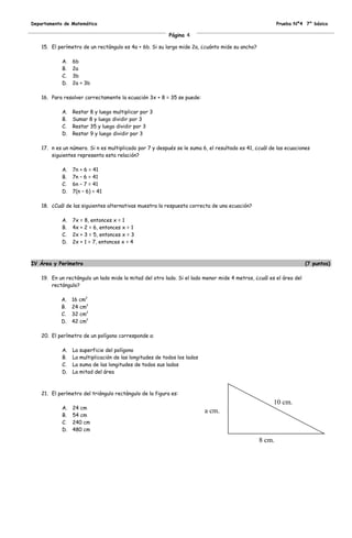 Departamento de Matemática                                                                              Prueba Nº4 7° básico

                                                          Página 4

    15. El perímetro de un rectángulo es 4a + 6b. Si su largo mide 2a, ¿cuánto mide su ancho?

            A.   6b
            B.   2a
            C.   3b
            D.   2a + 3b

    16. Para resolver correctamente la ecuación 3x + 8 = 35 se puede:

            A.   Restar 8 y luego multiplicar por 3
            B.   Sumar 8 y luego dividir por 3
            C.   Restar 35 y luego dividir por 3
            D.   Restar 9 y luego dividir por 3

    17. n es un número. Si n es multiplicado por 7 y después se le suma 6, el resultado es 41, ¿cuál de las ecuaciones
        siguientes representa esta relación?

            A.   7n + 6 = 41
            B.   7n – 6 = 41
            C.   6n – 7 = 41
            D.   7(n – 6) = 41

    18. ¿Cuál de las siguientes alternativas muestra la respuesta correcta de una ecuación?

            A.   7x = 8, entonces x = 1
            B.   4x + 2 = 6, entonces x = 1
            C.   2x + 3 = 5, entonces x = 3
            D.   2x + 1 = 7, entonces x = 4



IV Área y Perímetro                                                                                                  (7 puntos)

    19. En un rectángulo un lado mide la mitad del otro lado. Si el lado menor mide 4 metros, ¿cuál es el área del
        rectángulo?

            A.   16 cm2
            B.   24 cm2
            C.   32 cm2
            D.   42 cm2

    20. El perímetro de un polígono corresponde a:

            A.   La superficie del polígono
            B.   La multiplicación de las longitudes de todos los lados
            C.   La suma de las longitudes de todos sus lados
            D.   La mitad del área



    21. El perímetro del triángulo rectángulo de la figura es:
                                                                                                      10 cm.
            A.   24 cm
                                                                          a cm.
            B.   54 cm
            C.   240 cm
            D.   480 cm

                                                                                                8 cm.
 