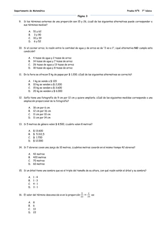 Departamento de Matemática                                                                            Prueba Nº5    7° básico

                                                         Página 3

    9.   Si los términos externos de una proporción son 15 y 26, ¿cuál de las siguientes alternativas puede corresponder a
         sus términos medios?

             A.   51 y 62
             B.    3 y 90
             C.   10 y 39
             D.    6 y 52

    10. Si al cocinar arroz, la razón entre la cantidad de agua y de arroz es de “2 es a 1”, ¿qué alternativa NO cumple esta
        condición?

             A.   4 tazas de agua y 2 tazas de arroz
             B.   14 tazas de agua y 7 tazas de arroz
             C.   26 tazas de agua y 13 tazas de arroz
             D.   18 tazas de agua y 8 tazas de arroz

    11. En la feria se ofrecen 5 kg de papas por $ 1.200. ¿Cuál de las siguientes alternativas es correcta?

             A.   1 kg se vende a $ 120
             B.   10 kg se venden a $ 2.200
             C.   15 kg se venden a $ 3.600
             D.   20 kg se venden a $ 6.000

    12. Sofía tiene una fotografía de 9 cm por 12 cm y quiere ampliarla. ¿Cuál de las siguientes medidas corresponde a una
        ampliación proporcional de la fotografía?

             A.   18 cm por 6 cm
             B.   12 cm por 16 cm
             C.   11 cm por 10 cm
             D.   11 cm por 14 cm

    13. Si 5 metros de género valen $ 8.500, ¿cuánto valen 8 metros?

             A.   $ 13.600
             B.   $ 5.312,5
             C.   $ 1.700
             D.   $ 12.000

    14. Si 7 obreros cavan una zanja de 10 metros, ¿cuántos metros cavarán en el mismo tiempo 42 obreros?

             A.   42 metros
             B.   420 metros
             C.   70 metros
             D.   60 metros

    15. Si un árbol tiene una sombra que es el triple del tamaño de su altura, ¿en qué razón están el árbol y su sombra?

             A.   1:4
             B.   1:3
             C.   4:1
             D.   3:1


    16. El valor del término desconocido x en la proporción           es:


             A.   8
             B.   6
             C.   13
             D.   22
 