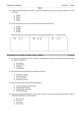 Departamento de Matemática                                                                           Prueba Nº5   7° básico

                                                         Página 4

    17. Un auto recorre 85 kilómetros en una hora. Si mantiene la misma velocidad y no para, ¿cuántos kilómetros recorrerá
        en 4 horas?

            A.    320 km
            B.    330 km
            C.    340 km
            D.    350 km

    18. En una florería el precio de cada rosa es de $ 1.200. ¿Cuánto cuestan 8 rosas?

            A.    $ 8.600
            B.    $ 9.660
            C.    $ 9.600
            D.    $ 9.800

        Desarrollo: encuentra el valor desconocido de x en las siguientes proporciones   (3 puntos cada una)


            19.                                20.                                21.




III Equivalencia entre unidades de longitud, escala y semejanza                                                (17 puntos)

    22. La razón entre una longitud en un plano o mapa y su correspondiente longitud real, expresadas en las mimas unidades
        de medida, corresponde a:

            A.    Una distancia
            B.    Una proporción
            C.    Una escala
            D.    Una semejanza

    23. Dos objetos planos que no podrían ser semejantes entre sí son:

            A.    Una pizarra y un libro
            B.    Una pizarra y un CD
            C.    Un libro y una foto
            D.    Una pizarra y una foto

    24. Una de las características de dos figuras semejantes es:

            A.    Tienen exactamente la misma forma
            B.    Sus lados miden lo mismo
            C.    Son figuras de cuatro lados
            D.    Todas las anteriores

    25. El plano de una casa está elaborado en una escala de 1 : 100. Si la cocina tiene medidas reales de 300 cm x 400 cm,
        ¿cuál será la medida de la cocina en el plano?

            A.    30 cm x 40 cm
            B.    3mx4m
            C.    3 cm x 4 cm
            D.    30 m x 40 m
 