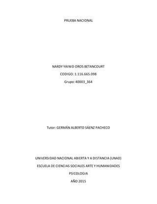 PRUEBA NACIONAL
NARDY YAINID OROS BETANCOURT
CODIGO: 1.116.665.098
Grupo: 40003_364
Tutor: GERMÁN ALBERTO SÁENZ PACHECO
UNIVERSIDAD NACIONAL ABIERTA Y A DISTANCIA (UNAD)
ESCUELA DE CIENCIAS SOCIALES ARTE Y HUMANIDADES
PSICOLOGIA
AÑO 2015
 
