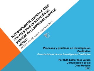 Procesos y prácticas en Investigación
                                Cualitativa
Características de una Investigación Cualitativa

                   Por Ruth Esther Ríos Vargas
                          Comunicación Social
                                Cead Medellín
                                          2012
 