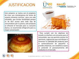 JUSTIFICACION
Este proyecto se realiza con el propósito
de crear una microempresa de tortas de
auyama alimento nutritivo para una vida
saludable, que brinda factibilidad porque
es de fácil acceso para todo tipo de
consumidores por su precio, este producto
se ofrecerá al mercado para su consumo
diario y se recomienda refrigerarlo para su
mayor conservación
Para cumplir con los objetivos de
estudio se diseñara una encuesta para el
consumidor, que nos permita conocer las
opiniones, sugerencias que contribuyan a
fomentar la viabilidad del producto para
la comercialización de pequeñas a
grandes empresas, con estadística exacta
se pretende el posicionamiento del
producto en el mercado.

FI-GQ-GCMU-004-015 V. 001-17-04-2013

 