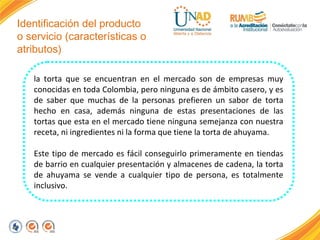 Identificación del producto
o servicio (características o
atributos)
la torta que se encuentran en el mercado son de empresas muy
conocidas en toda Colombia, pero ninguna es de ámbito casero, y es
de saber que muchas de la personas prefieren un sabor de torta
hecho en casa, además ninguna de estas presentaciones de las
tortas que esta en el mercado tiene ninguna semejanza con nuestra
receta, ni ingredientes ni la forma que tiene la torta de ahuyama.
Este tipo de mercado es fácil conseguirlo primeramente en tiendas
de barrio en cualquier presentación y almacenes de cadena, la torta
de ahuyama se vende a cualquier tipo de persona, es totalmente
inclusivo.

 