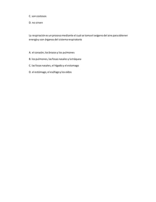 C. soncostosos
D. no sirven
La respiraciónesunprocesomediante el cual se tomael oxígenodel aire paraobtener
energíay son órganosdel sistemarespiratorio
A. el corazón,losbrazosy los pulmones
B. lospulmones,lasfosasnasalesylatráquea
C. lasfosasnasales,el hígadoy el estomago
D. el estómago,el esófagoylosoídos