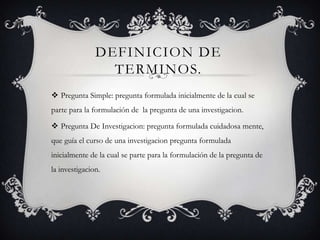DEFINICION DE
TERMINOS.
 Pregunta Simple: pregunta formulada inicialmente de la cual se
parte para la formulación de la pregunta de una investigacion.
 Pregunta De Investigacion: pregunta formulada cuidadosa mente,
que guía el curso de una investigacion pregunta formulada
inicialmente de la cual se parte para la formulación de la pregunta de
la investigacion.
 