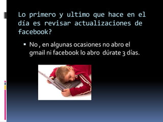 Lo primero y ultimo que hace en el
día es revisar actualizaciones de
facebook?
 No , en algunas ocasiones no abro el

gmail ni facebook lo abro dúrate 3 días.

 