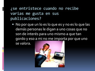 ¿se entristece cuando no recibe
varias me gusta en sus
publicaciones?
 No por que un lo es lo que es y no es lo que las

demás personas le digan a uno cosas que no
son de interés para uno mismo a que tan
gordo y eso a mi no me importa por que uno
se valora.

 