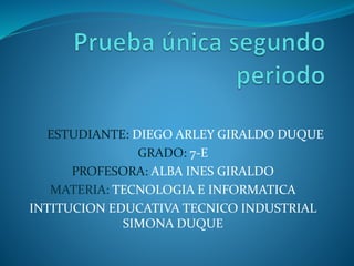 ESTUDIANTE: DIEGO ARLEY GIRALDO DUQUE
GRADO: 7-E
PROFESORA: ALBA INES GIRALDO
MATERIA: TECNOLOGIA E INFORMATICA
INTITUCION EDUCATIVA TECNICO INDUSTRIAL
SIMONA DUQUE
 