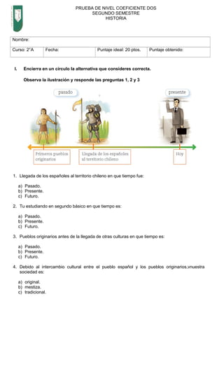 Nombre:
Curso: 2°A Fecha: Puntaje ideal: 20 ptos. Puntaje obtenido:
I. Encierra en un círculo la alternativa que consideres correcta.
Observa la ilustración y responde las preguntas 1, 2 y 3
1. Llegada de los españoles al territorio chileno en que tiempo fue:
a) Pasado.
b) Presente.
c) Futuro.
2. Tu estudiando en segundo básico en que tiempo es:
a) Pasado.
b) Presente.
c) Futuro.
3. Pueblos originarios antes de la llegada de otras culturas en que tiempo es:
a) Pasado.
b) Presente.
c) Futuro.
4. Debido al intercambio cultural entre el pueblo español y los pueblos originarios,vnuestra
sociedad es:
a) original.
b) mestiza.
c) tradicional.
PRUEBA DE NIVEL COEFICIENTE DOS
SEGUNDO SEMESTRE
HISTORIA
 