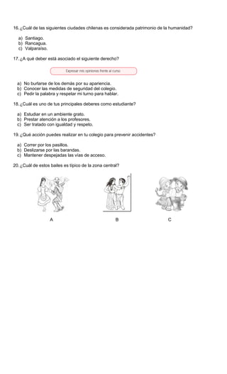 16.¿Cuál de las siguientes ciudades chilenas es considerada patrimonio de la humanidad?
a) Santiago.
b) Rancagua.
c) Valparaíso.
17.¿A qué deber está asociado el siguiente derecho?
a) No burlarse de los demás por su apariencia.
b) Conocer las medidas de seguridad del colegio.
c) Pedir la palabra y respetar mi turno para hablar.
18.¿Cuál es uno de tus principales deberes como estudiante?
a) Estudiar en un ambiente grato.
b) Prestar atención a los profesores.
c) Ser tratado con igualdad y respeto.
19.¿Qué acción puedes realizar en tu colegio para prevenir accidentes?
a) Correr por los pasillos.
b) Deslizarse por las barandas.
c) Mantener despejadas las vías de acceso.
20.¿Cuál de estos bailes es típico de la zona central?
A B C
 