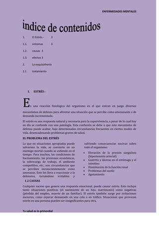 ENFERMEDADES MENTALES




1.           El Estrés.-    3

1.1.         sintomas       3

1.2.         causas 3

1.3.         efectos 3

2.           La esquizofrenia

2.1          tratamiento




       1.     ESTRÉS :



E           s una reacción fisiológica del organismo en el que entran en juego diversos

mecanismos de defensa para afrontar una situación que se percibe como amenazante o de
demanda incrementada.
El estrés es una respuesta natural y necesaria para la supervivencia, a pesar de lo cual hoy
en día se confunde con una patología. Esta confusión se debe a que este mecanismo de
defensa puede acabar, bajo determinadas circunstancias frecuentes en ciertos modos de
vida, desencadenando problemas graves de salud.
EL PROBLEMA DEL ESTRÉS
Lo que en situaciones apropiadas puede            sufriendo consecuencias nocivas sobre
salvarnos la vida, se convierte en un             todo el organismo:
enemigo mortal cuando se extiende en el
                                                     Elevación de la presión sanguínea
tiempo. Para muchos, las condiciones de
                                                     (hipertensión arterial)
hacinamiento, las presiones económicas,
                                                     Gastritis y úlceras en el estómago y el
la sobrecarga de trabajo, el ambiente
                                                     intestino
competitivo, etc., son circunstancias que
                                                     Disminución de la función renal
se perciben inconscientemente como
                                                     Problemas del sueño
amenazas. Esto les lleva a reaccionar a la
                                                     Agotamiento
defensiva, tornándose irritables y
 1.2 CAUSAS
Cualquier suceso que genere una respuesta emocional, puede causar estrés. Esto incluye
tanto situaciones positivas (el nacimiento de un hijo, matrimonio) como negativas
(pérdida del empleo, muerte de un familiar). El estrés también surge por irritaciones
menores, como esperar demasiado en una cola o en tráfico. Situaciones que provocan
estrés en una persona pueden ser insignificantes para otra.


Tu salud es lo primordial
 