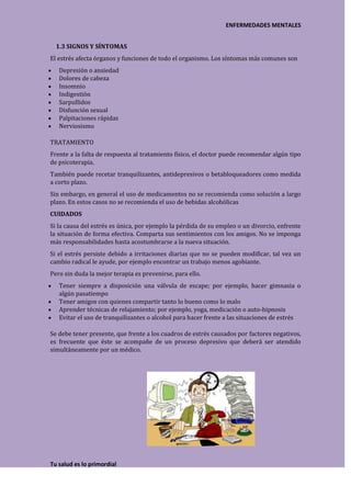 ENFERMEDADES MENTALES


  1.3 SIGNOS Y SÍNTOMAS
El estrés afecta órganos y funciones de todo el organismo. Los síntomas más comunes son
   Depresión o ansiedad
   Dolores de cabeza
   Insomnio
   Indigestión
   Sarpullidos
   Disfunción sexual
   Palpitaciones rápidas
   Nerviosismo

TRATAMIENTO
Frente a la falta de respuesta al tratamiento físico, el doctor puede recomendar algún tipo
de psicoterapia.
También puede recetar tranquilizantes, antidepresivos o betabloqueadores como medida
a corto plazo.
Sin embargo, en general el uso de medicamentos no se recomienda como solución a largo
plazo. En estos casos no se recomienda el uso de bebidas alcohólicas
CUIDADOS
Si la causa del estrés es única, por ejemplo la pérdida de su empleo o un divorcio, enfrente
la situación de forma efectiva. Comparta sus sentimientos con los amigos. No se imponga
más responsabilidades hasta acostumbrarse a la nueva situación.
Si el estrés persiste debido a irritaciones diarias que no se pueden modificar, tal vez un
cambio radical le ayude, por ejemplo encontrar un trabajo menos agobiante.
Pero sin duda la mejor terapia es prevenirse, para ello.
   Tener siempre a disposición una válvula de escape; por ejemplo, hacer gimnasia o
   algún pasatiempo
   Tener amigos con quienes compartir tanto lo bueno como lo malo
   Aprender técnicas de relajamiento; por ejemplo, yoga, medicación o auto-hipnosis
   Evitar el uso de tranquilizantes o alcohol para hacer frente a las situaciones de estrés

Se debe tener presente, que frente a los cuadros de estrés causados por factores negativos,
es frecuente que éste se acompañe de un proceso depresivo que deberá ser atendido
simultáneamente por un médico.




Tu salud es lo primordial
 