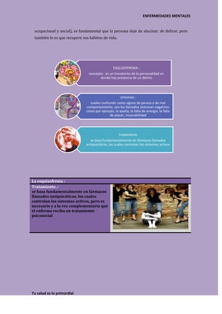 ENFERMEDADES MENTALES


 ocupacional y social), es fundamental que la persona deje de alucinar, de delirar, pero
 también lo es que recupere sus hábitos de vida.




                                                ESQUIZOFRENIA :
                               concepto : es un transtorno de la personalidad en
                                      donde hay presencia de un delirio




                                                     sintomas :
                                suelen confundir como signos de pereza o de mal
                              comportamiento, son los llamados síntomas negativos
                              como por ejemplo, la apatía, la falta de energía, la falta
                                            de placer, insociabilidad




                                                    tratamiento
                                se basa fundamentalmente en fármacos llamados
                              antipsicóticos, los cuales controlan los síntomas activos




La esquizofrenia :
Tratamiento .-
se basa fundamentalmente en fármacos
llamados antipsicóticos, los cuales
controlan los síntomas activos, pero es
necesario y a la vez complementario que
el enfermo reciba un tratamiento
psicosocial




Tu salud es lo primordial
 