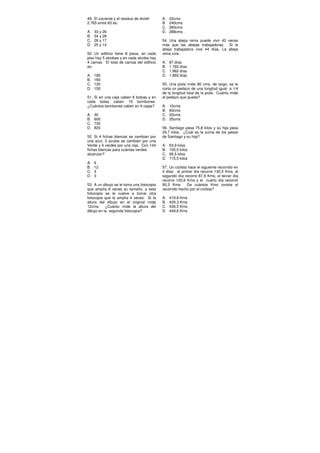 49. El cociente y el residuo de dividir
2.765 entre 83 es:
A. 33 y 26
B. 34 y 28
C. 28 y 17
D. 25 y 14
50. Un edificio tiene 8 pisos, en cada
piso hay 5 alcobas y en cada alcoba hay
4 camas. El total de camas del edificio
es:
A. 180
B. 160
C. 120
D. 150
51. Si en una caja caben 8 bolsas y en
cada bolsa caben 15 bombones.
¿Cuántos bombones caben en 6 cajas?
A. 30
B. 600
C. 720
D. 820
52. Si 4 fichas blancas se cambian por
una azul, 3 azules se cambian por una
Verde y 4 verdes por una roja. Con 144
fichas blancas para cuántas verdes
alcanzan?
A. 6
B. 12
C. 4
D. 3
53. A un dibujo se le toma una fotocopia
que amplía 6 veces su tamaño, a esta
fotocopia se le vuelve a tomar otra
fotocopia que la amplía 4 veces. Si la
altura del dibujo en el original mide
12cms. ¿Cuánto mide la altura del
dibujo en la segunda fotocopia?
A. 22cms
B. 240cms
C. 260cms
D. 288cms
54. Una abeja reina puede vivir 43 veces
más que las abejas trabajadoras. Si la
abeja trabajadora vive 44 días, La abeja
reina vive:
A. 87 días
B. 1.792 días
C. 1.982 días
D. 1.892 días
55. Una piola mide 80 cms. de largo, se le
corta un pedazo de una longitud igual a 1/4
de la longitud total de la piola. Cuánto mide
el pedazo que queda?
A. 10cms
B. 60cms
C. 20cms
D. 25cms
56. Santiago pesa 75,8 kilos y su hija pesa
29,7 kilos. ¿Cuál es la suma de los pesos
de Santiago y su hija?
A. 63,9 kilos
B. 105,5 kilos
C. 95,5 kilos
D. 115,5 kilos
57. Un ciclista hace el siguiente recorrido en
4 días: el primer día recorre 130,5 Kms, el
segundo día recorre 87,9 Kms, el tercer día
recorre 120,6 Kms y el cuarto día recorrió
90,3 Kms. De cuántos Kms consta el
recorrido hecho por el ciclista?
A. 419,8 Kms
B. 429,3 Kms
C. 439,5 Kms
D. 449,8 Kms
 