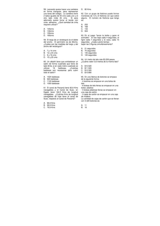 58. Leonardo quiere hacer una cartelera
en forma triangular, para representar
una tarea del colegio. La cartelera tiene
2 lados iguales de 50 cms cada uno y el
otro lado mide 40 cms. Si para
adornarla quiere forrar el borde con
cinta adhesiva. ¿Qué cantidad de cinta
requiere utilizar?
A. 140cms
B. 130cms
C. 150cms
D. 160cms
59. El largo de un rectángulo es el doble
del ancho. El perímetro es de 60cms.
¿Cuáles son las medidas del largo y del
ancho del rectángulo?
A. 7 y 14 cms
B. 12 y 24 cms
C. 8 y 16 cms
D. 10 y 20 cms
60. Un albañil tiene que embaldosar un
salón de forma cuadrada que tiene de
lado 8mts; si en cada metro cuadrado se
utilizan 16 baldosas, ¿Cuántas
baldosas son necesarias para cubrir
todo el salón?
A. 1024 baldosas
B. 924 baldosas
C. 1124 baldosas
D. 1000 baldosas
61. El canal de Panamá tiene 82,6 Kms
navegables y el Canal de Suez, en
Egipto tiene 162,5 Kms de longitud
navegables. ¿Cuántos Kms de longitud
navegables de más tiene el canal de
Suez, respecto al Canal de Panamá?
A. 89,9 Kms
B. 69,9 Kms
C. 79,9 Kms
D. 80 Kms
62. Con un grupo de fósforos puedo formar
montones de 7,8 y 9 fósforos sin que sobre
alguno. El número de fósforos que tengo
es:
A. 252
B. 168
C. 144
D. 504
63. En el juego “lance la bolita y gane el
animalito”. El oso baja cada 4 segundos, el
tigre cada 7 segundos y la vaca, cada 10
segundos. ¿Cada cuánto tiempo
bajan las 3 figuras simultáneamente?
A. 21 segundos
B. 70 segundos
C. 140 segundos
D. 120 segundos
64. Un metro de tela vale $3.200 pesos.
¿Cuánto valen 3,6 metros de la misma tela?
A. $10.520
B. $11.520
C. $12.320
D. $10.680
65. En una fábrica de botones se empaca
de la siguiente forma:
· 4 botones se empacan en una bolsa de
tela
· 6 bolsas de tela llenas se empacan en una
bolsa plástica
· 5 bolsas plásticas llenas se empacan en
una caja de cartón
· 3 cajas de cartón se empacan en una caja
de madera
La cantidad de cajas de cartón que se llenan
con 4.320 botones es:
A. 11
B. 16
 