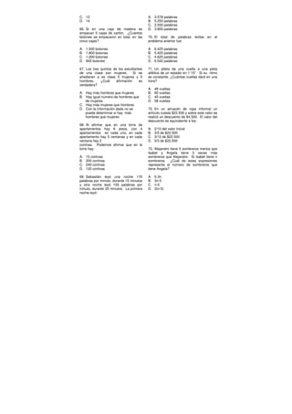 C. 12
D. 14
66. Si en una caja de madera se
empacan 5 cajas de cartón. ¿Cuántos
botones se empacaron en total, en las
cinco cajas?
A. 1.500 botones
B. 1.800 botones
C. 1.200 botones
D. 600 botones
67. Los tres quintos de los estudiantes
de una clase son mujeres. Si se
añadieran a es clase 5 mujeres y 5
hombres, ¿Cuál afirmación es
verdadera?
A. Hay más hombres que mujeres
B. Hay igual número de hombres que
de mujeres
C. Hay más mujeres que hombres
D. Con la información dada no se
puede determinar si hay más
hombres que mujeres
68. Al afirmar que en una torre de
apartamentos hay 6 pisos, con 4
apartamentos en cada uno, en cada
apartamento hay 5 ventanas y en cada
ventana hay 2
cortinas. Podemos afirmar que en la
torre hay:
A. 15 cortinas
B. 200 cortinas
C. 240 cortinas
D. 120 cortinas
69. Sebastián leyó una noche 170
palabras por minuto, durante 15 minutos
y otra noche leyó 155 palabras por
minuto, durante 25 minutos. La primera
noche leyó:
A. 3.578 palabras
B. 5.250 palabras
C. 2.550 palabras
D. 3.800 palabras
70. El total de palabras leídas en el
problema anterior fue:
A. 6.425 palabras
B. 5.425 palabras
C. 4.625 palabras
D. 6.542 palabras
71. Un atleta da una vuelta a una pista
atlética de un estadio en 1´15”. Si su ritmo
es constante, ¿Cuántas vueltas dará en una
hora?
A. 48 vueltas
B. 60 vueltas
C. 45 vueltas
D. 58 vueltas
72. En un almacén de ropa informal un
artículo cuesta $22.500 y sobre este valor se
realizó un descuento de $4.500. El valor del
descuento es equivalente a los:
A. 2/10 del valor inicial
B. 3/5 de $22.500
C. 3/15 de $22.500
D. 5/3 de $22.500
73. Alejandro tiene 5 sombreros menos que
Isabel y Angela tiene 3 veces más
sombreros que Alejandro. Si Isabel tiene n
sombreros, ¿Cuál de estas expresiones
representa el número de sombreros que
tiene Angela?
A. 5-3n
B. 3n-5
C. n-5
D. 3(n-5)
 