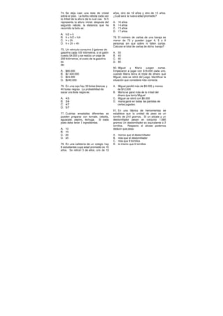 74. Se deja caer una bola de cristal
sobre el piso. La bolita rebota cada vez
la mitad de la altura de la cual cae. Si h
representa la altura inicial, después del
segundo rebote, la distancia que ha
recorrido la bola es:
A. h/2 + h
B. h + h/2 + h/4
C. h + 2h
D. h + 2h + 4h
75. Un vehículo consume 3 galones de
gasolina cada 100 kilómetros, si el galón
cuesta $4.000 y se realiza un viaje de
200 kilómetros, el costo de la gasolina
es
de:
A. $80.000
B. $2´400.000
C. $24.000
D. $240.000
76. En una caja hay 30 bolas blancas y
40 bolas negras. La probabilidad de
sacar una bola negra es:
A. 4/3
B. 3/4
C. 4/7
D. 5/7
77. Cuántas ensaladas diferentes se
pueden preparar con tomate, cebolla,
aguacate, pepino, lechuga. Si cada
plato debe tener 3 ingredientes.
A. 10
B. 15
C. 20
D. 25
78. En una cafetería de un colegio hay
8 estudiantes cuya edad promedio es 15
años. Se retiran 3 de ellos, uno de 13
años, otro de 12 años y otro de 15 años.
¿Cuál será la nueva edad promedio?
A. 16 años
B. 14 años
C. 13 años
D. 17 años
79. El número de cartas de una baraja es
menor de 72 y pueden jugar 4, 5 o 6
personas sin que sobre ni falten cartas.
Calcular el total de cartas de dicha baraja?
A. 50
B. 40
C. 60
D. 80
80. Miguel y María juegan cartas.
Empezaron a jugar con $16.000 cada uno,
cuando María tenía el triple de dinero que
Miguel, éste se retiró del juego. Identificar la
situación que considere más correcta:
A. Miguel perdió más de $9.000 y menos
de $12.000
B. María se ganó más de la mitad del
dinero que tenía Miguel
C. Miguel se retiró con $8.000
D. maría ganó en todas las partidas de
cartas jugadas.
81. En una fábrica de herramientas se
establece que la unidad de peso es un
tornillo de 210 gramos. Si un alicate y un
destornillador pesan en conjunto 1.680
gramos Un destornillador es equivalente a 2
tornillos. Respecto al alicate podemos
deducir que pesa:
A. menos que el destornillador
B. más que el destornillador
C. más que 9 tornillos
D. lo mismo que 6 tornillos
 